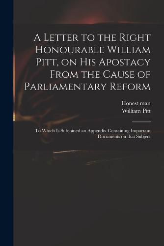 Cover image for A Letter to the Right Honourable William Pitt, on His Apostacy From the Cause of Parliamentary Reform: to Which is Subjoined an Appendix Containing Important Documents on That Subject