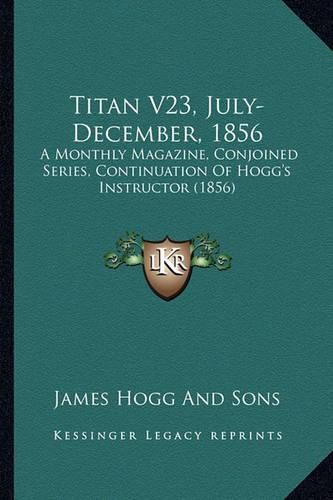 Titan V23, July-December, 1856: A Monthly Magazine, Conjoined Series, Continuation of Hogg's Instructor (1856)