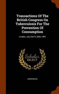 Cover image for Transactions of the British Congress on Tuberculosis for the Prevention of Consumption: London, July 22d to 26th, 1901