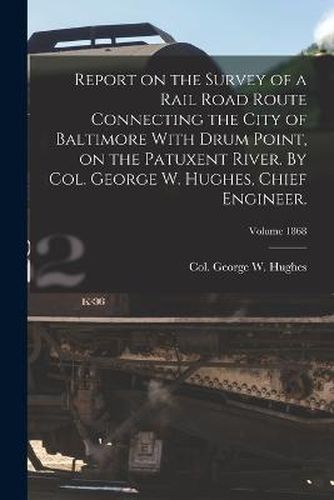 Report on the Survey of a Rail Road Route Connecting the City of Baltimore With Drum Point, on the Patuxent River. By Col. George W. Hughes, Chief Engineer.; Volume 1868