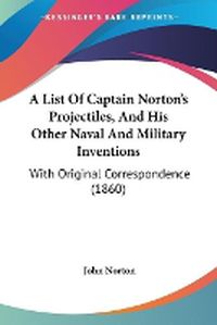 Cover image for A List Of Captain Norton's Projectiles, And His Other Naval And Military Inventions: With Original Correspondence (1860)