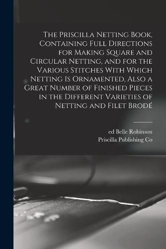 The Priscilla Netting Book, Containing Full Directions for Making Square and Circular Netting, and for the Various Stitches With Which Netting is Ornamented, Also a Great Number of Finished Pieces in the Different Varieties of Netting and Filet Brode