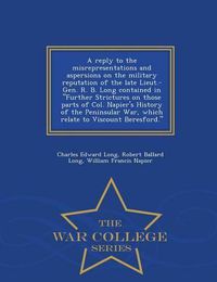 Cover image for A Reply to the Misrepresentations and Aspersions on the Military Reputation of the Late Lieut.-Gen. R. B. Long Contained in Further Strictures on Those Parts of Col. Napier's History of the Peninsular War, Which Relate to Viscount Beresford. - War College S