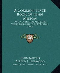 Cover image for A Common Place Book of John Milton: And a Latin Essay and Latin Verses Presumed to Be by Milton (1876)