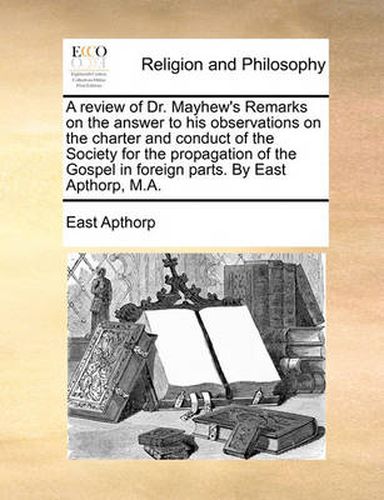 Cover image for A Review of Dr. Mayhew's Remarks on the Answer to His Observations on the Charter and Conduct of the Society for the Propagation of the Gospel in Foreign Parts. by East Apthorp, M.A.