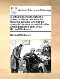 Cover image for A Critical Dissertation Upon the Spleen, So Far as Concerns the Following Question; Whether the Spleen Is Necessary or Useful to the Animal Possess'd of It? by Sir Richard Blackmore, ...