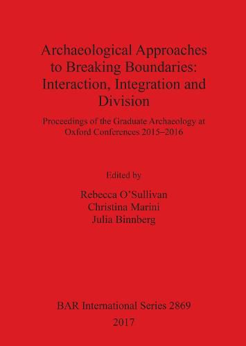 Archaeological Approaches to Breaking Boundaries: Interaction, Integration and Division: Proceedings of the Graduate Archaeology at Oxford Conferences 2015-2016