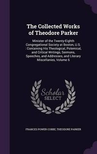 Cover image for The Collected Works of Theodore Parker: Minister of the Twenty-Eighth Congregational Society at Boston, U.S.: Containing His Theological, Polemical, and Critical Writings, Sermons, Speeches, and Addresses, and Literary Miscellanies, Volume 6