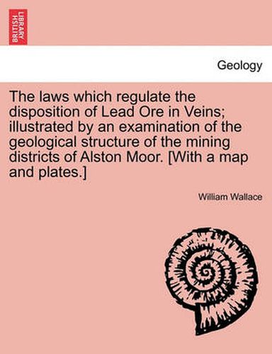 Cover image for The Laws Which Regulate the Disposition of Lead Ore in Veins; Illustrated by an Examination of the Geological Structure of the Mining Districts of Alston Moor. [With a Map and Plates.]