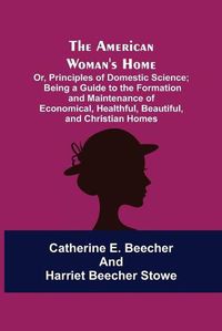 Cover image for The American Woman's Home: Or, Principles of Domestic Science; Being a Guide to the Formation and Maintenance of Economical, Healthful, Beautiful, and Christian Homes
