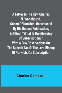 Cover image for A letter to the Rev. Charles N. Wodehouse, Canon of Norwich, occasioned by his recent publication, entitled, "What is the meaning of Subscription?" with a few observations on the speech &c. of the Lord Bishop of Norwich, on Subscription