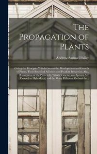 Cover image for The Propagation of Plants; Giving the Principles Which Govern the Development and Growth of Plants, Their Botanical Affinities and Peculiar Properties; Also, Descriptions of the Process by Which Varieties and Species Are Crossed or Hybridized, and The...