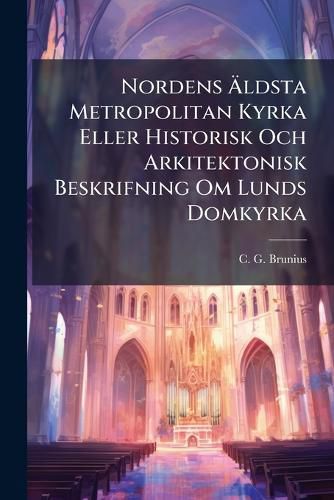 Cover image for Nordens AEldsta Metropolitan Kyrka Eller Historisk Och Arkitektonisk Beskrifning Om Lunds Domkyrka
