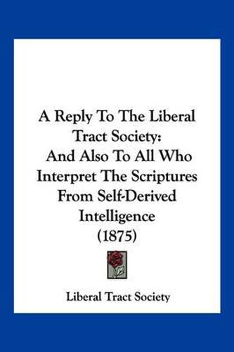 Cover image for A Reply to the Liberal Tract Society: And Also to All Who Interpret the Scriptures from Self-Derived Intelligence (1875)