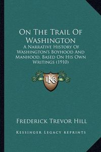 Cover image for On the Trail of Washington on the Trail of Washington: A Narrative History of Washington's Boyhood and Manhood, Basa Narrative History of Washington's Boyhood and Manhood, Based on His Own Writings (1910) Ed on His Own Writings (1910)