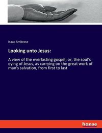 Cover image for Looking unto Jesus: A view of the everlasting gospel; or, the soul's eying of Jesus, as carrying on the great work of man's salvation, from first to last