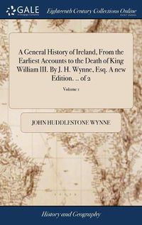Cover image for A General History of Ireland, From the Earliest Accounts to the Death of King William III. By J. H. Wynne, Esq. A new Edition. .. of 2; Volume 1