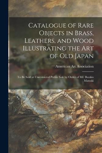 Catalogue of Rare Objects in Brass, Leathers, and Wood Illustrating the Art of Old Japan: to Be Sold at Unrestricted Public Sale by Order of Mr. Bunkio Matsuki