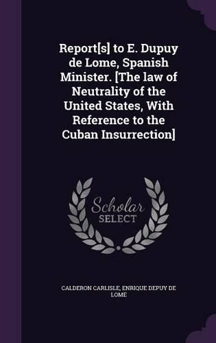 Cover image for Report[s] to E. Dupuy de Lome, Spanish Minister. [The Law of Neutrality of the United States, with Reference to the Cuban Insurrection]