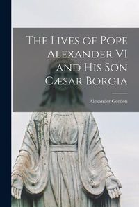 Cover image for The Lives of Pope Alexander VI and His Son Caesar Borgia