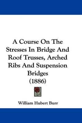 Cover image for A Course on the Stresses in Bridge and Roof Trusses, Arched Ribs and Suspension Bridges (1886)