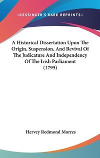 Cover image for A Historical Dissertation Upon The Origin, Suspension, And Revival Of The Judicature And Independency Of The Irish Parliament (1795)