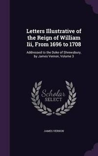 Cover image for Letters Illustrative of the Reign of William III, from 1696 to 1708: Addressed to the Duke of Shrewsbury, by James Vernon, Volume 3