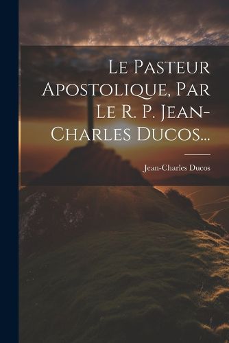 Cover image for Le Pasteur Apostolique, Par Le R. P. Jean-charles Ducos...