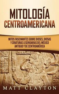 Cover image for Mitologia Centroamericana: Mitos fascinantes sobre dioses, diosas y criaturas legendarias del Mexico antiguo y de Centroamerica