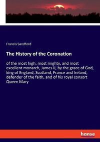 Cover image for The History of the Coronation: of the most high, most mighty, and most excellent monarch, James II, by the grace of God, king of England, Scotland, France and Ireland, defender of the faith, and of his royal consort Queen Mary