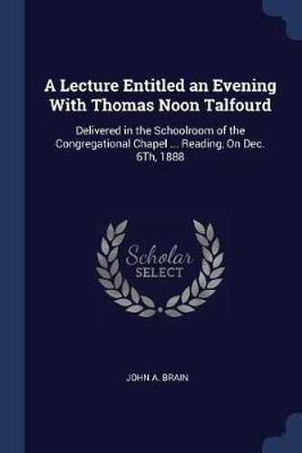 A Lecture Entitled an Evening with Thomas Noon Talfourd: Delivered in the Schoolroom of the Congregational Chapel ... Reading, on Dec. 6th, 1888