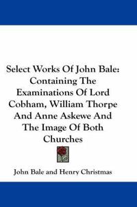 Cover image for Select Works of John Bale: Containing the Examinations of Lord Cobham, William Thorpe and Anne Askewe and the Image of Both Churches