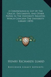 Cover image for A Chronological List of the Graces, Documents, and Other Papers in the University Registry, Which Concern the University Library (1870)