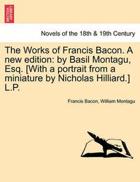 Cover image for The Works of Francis Bacon. a New Edition: By Basil Montagu, Esq. [With a Portrait from a Miniature by Nicholas Hilliard.] L.P.