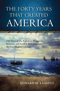 Cover image for The Forty Years that Created America: The Story of the Explorers, Promoters, Investors, and Settlers Who Founded the First English Colonies