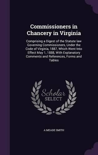 Cover image for Commissioners in Chancery in Virginia: Comprising a Digest of the Statute Law Governing Commissioners, Under the Code of Virginia, 1887, Which Went Into Effect May 1, 1888, with Explanatory Comments and References, Forms and Tables