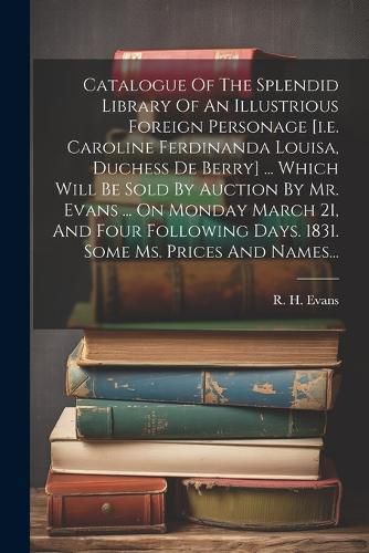 Cover image for Catalogue Of The Splendid Library Of An Illustrious Foreign Personage [i.e. Caroline Ferdinanda Louisa, Duchess De Berry] ... Which Will Be Sold By Auction By Mr. Evans ... On Monday March 21, And Four Following Days. 1831. Some Ms. Prices And Names...