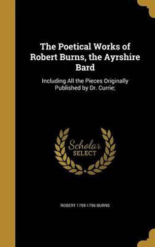 The Poetical Works of Robert Burns, the Ayrshire Bard: Including All the Pieces Originally Published by Dr. Currie;