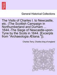 Cover image for The Visits of Charles I. to Newcastle, Etc. (the Scottish Campaign in Northumberland and Durham ... 1644.-The Siege of Newcastle-Upon-Tyne by the Scots in 1644. [Excerpts from Archaeologia Aeliana.]).