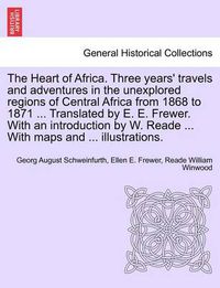 Cover image for The Heart of Africa. Three years' travels and adventures in the unexplored regions of Central Africa from 1868 to 1871 ... Translated by E. E. Frewer. With an introduction by W. Reade ... With maps and ... illustrations. VOL. I