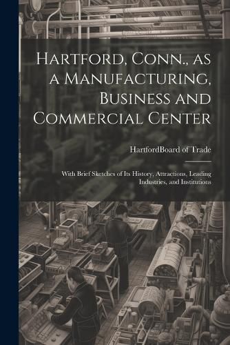 Cover image for Hartford, Conn., as a Manufacturing, Business and Commercial Center; With Brief Sketches of its History, Attractions, Leading Industries, and Institutions