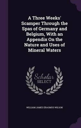 A Three Weeks' Scamper Through the Spas of Germany and Belgium, with an Appendix on the Nature and Uses of Mineral Waters