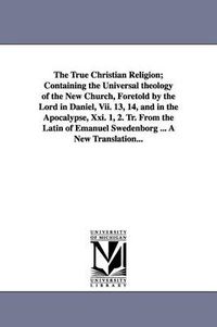 Cover image for The True Christian Religion; Containing the Universal theology of the New Church, Foretold by the Lord in Daniel, Vii. 13, 14, and in the Apocalypse, Xxi. 1, 2. Tr. From the Latin of Emanuel Swedenborg ... A New Translation...