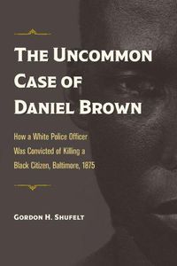 Cover image for The Uncommon Case of Daniel Brown: How a White Police Officer Was Convicted of Killing a Black Citizen, Baltimore, 1875