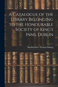 Cover image for A Catalogue of the Library Belonging to the Honourable Society of King's Inns, Dublin