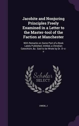 Cover image for Jacobite and Nonjuring Principles Freely Examined in a Letter to the Master-Tool of the Faction at Manchester: With Remarks on Some Part of a Book Lately Published, Intitled, a Christian Catechism, &C. Said to Be Wrote by Dr. D--C-N