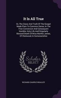 Cover image for It Is All True: Or, the Grace and Truth of the Gospel Made Plain to Common Sense, in the First Conversion and Consequent Humble, Holy Life and Singularly Blessed Death of Miss Martha James, of Chelwood, in Somersetshire