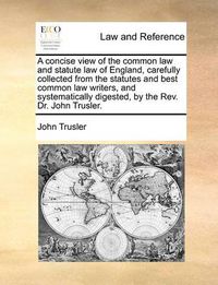 Cover image for A Concise View of the Common Law and Statute Law of England, Carefully Collected from the Statutes and Best Common Law Writers, and Systematically Digested, by the REV. Dr. John Trusler.