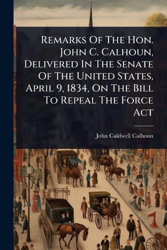 Cover image for Remarks Of The Hon. John C. Calhoun, Delivered In The Senate Of The United States, April 9, 1834, On The Bill To Repeal The Force Act