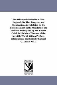 Cover image for The Witchcraft Delusion in New England; Its Rise, Progress, and Termination, As Exhibited by Dr. Cotton Mather, in the Wonders of the invisible World; and by Mr. Robert Calef, in His More Wonders of the invisible World. With A Preface, introduction, and Notes